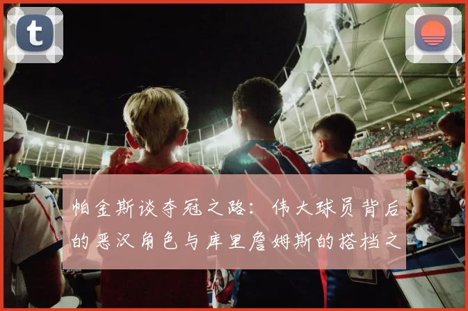 帕金斯谈夺冠之路：伟大球员背后的恶汉角色与库里詹姆斯的搭档之道