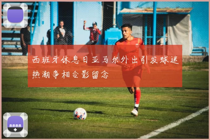 西班牙休息日亚马尔外出引发球迷热潮争相合影留念